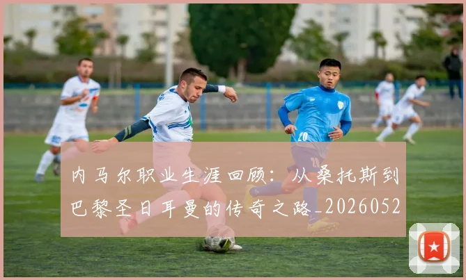 内马尔职业生涯回顾：从桑托斯到巴黎圣日耳曼的传奇之路_20260529200243_20260704165652