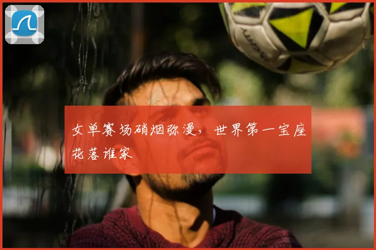 女单赛场硝烟弥漫,世界第一宝座花落谁家