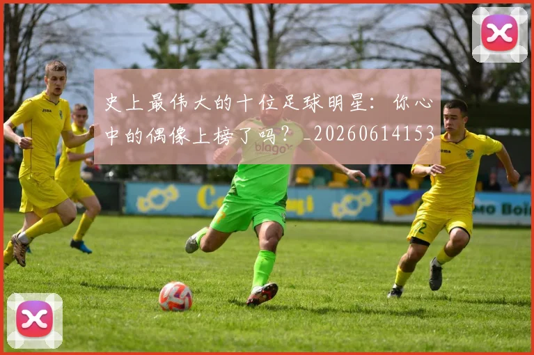 史上最伟大的十位足球明星：你心中的偶像上榜了吗？_20260614153709_20260703221422