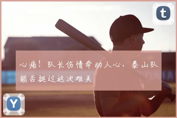 心痛！队长伤情牵动人心，泰山队能否挺过这次难关