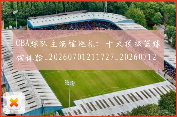 CBA球队主场馆巡礼：十大顶级篮球馆体验_20260701211727_20260712050003