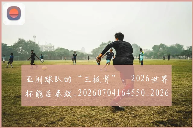亚洲球队的“三板斧”,2026世界杯能否奏效_20260704164550_20260718201609
