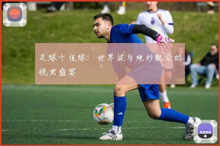足球十佳球:世界波与绝妙配合的视觉盛宴