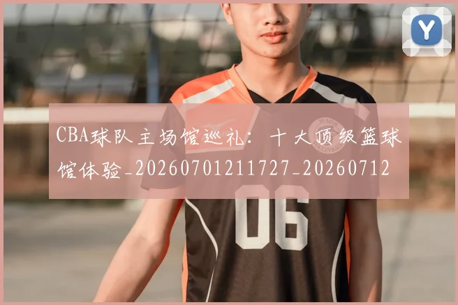 CBA球队主场馆巡礼：十大顶级篮球馆体验_20260701211727_20260712050003