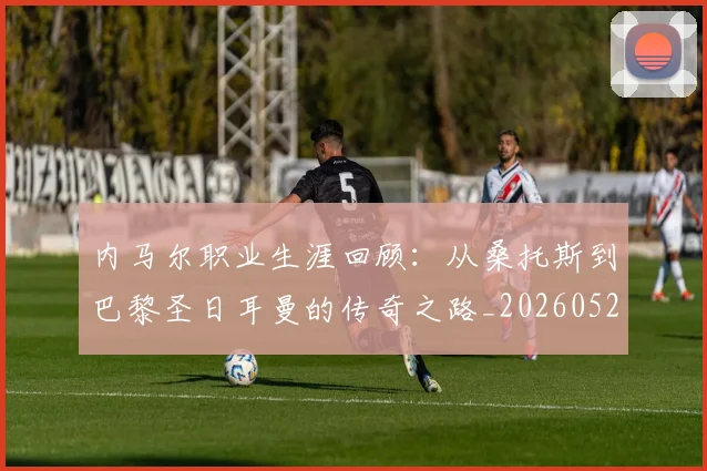 内马尔职业生涯回顾：从桑托斯到巴黎圣日耳曼的传奇之路_20260529200243_20260704165652