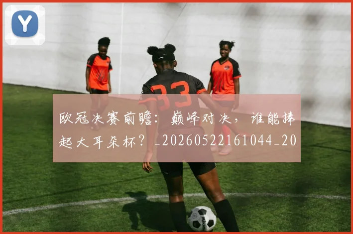 欧冠决赛前瞻：巅峰对决，谁能捧起大耳朵杯？_20260522161044_20260707150348