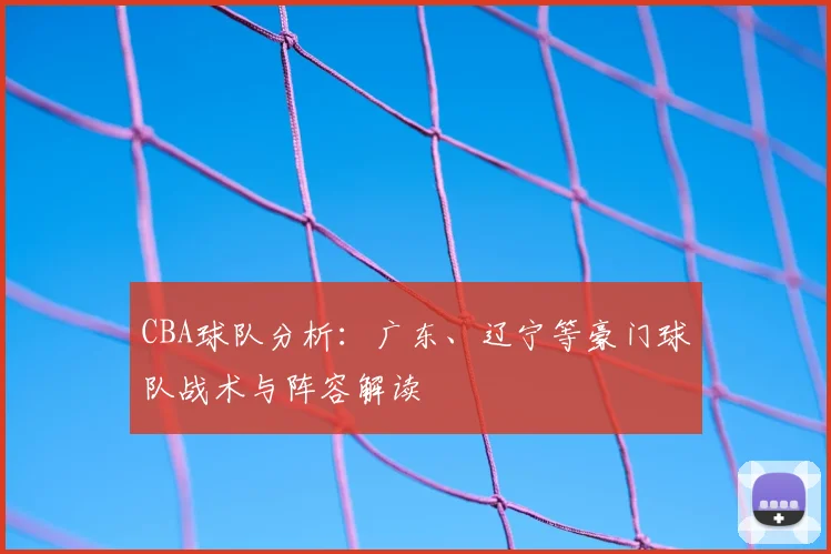 CBA球队分析：广东、辽宁等豪门球队战术与阵容解读