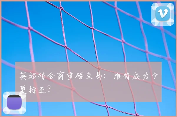 英超转会窗重磅交易:谁将成为今夏标王?