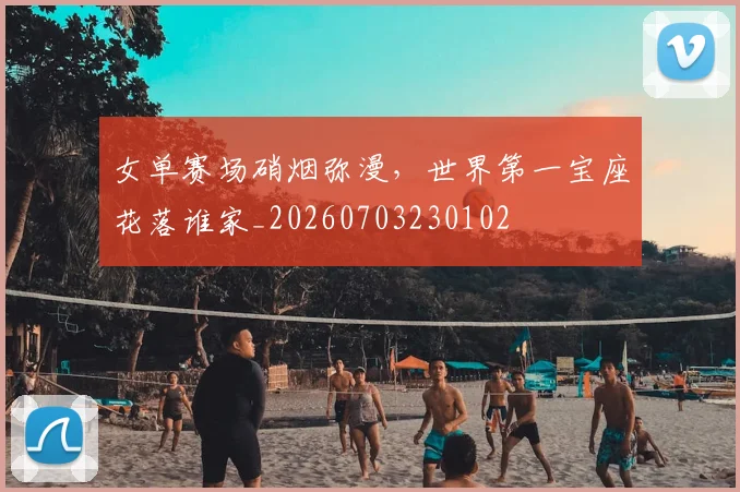 女单赛场硝烟弥漫,世界第一宝座花落谁家_20260703230102