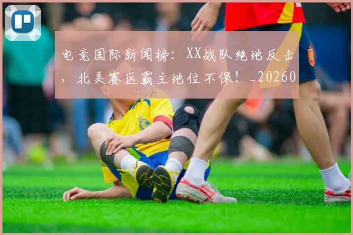 电竞国际新闻榜:XX战队绝地反击,北美赛区霸主地位不保!_20260802162038