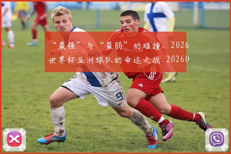“最强”与“最弱”的碰撞，2026世界杯亚洲球队的命运之战_20260702172723_20260715183133