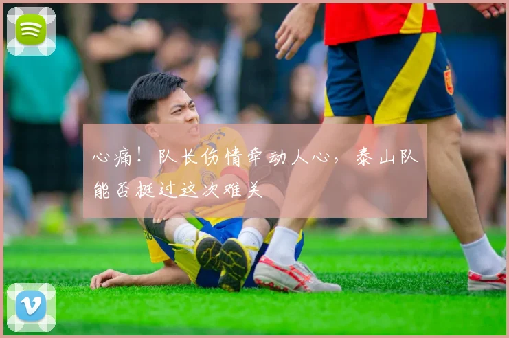 心痛！队长伤情牵动人心，泰山队能否挺过这次难关