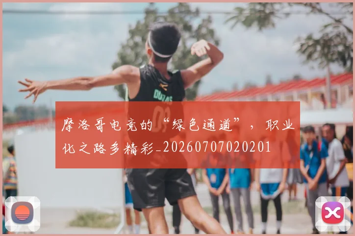 摩洛哥电竞的“绿色通道”，职业化之路多精彩_20260707020201