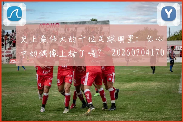 史上最伟大的十位足球明星：你心中的偶像上榜了吗？_20260704170322