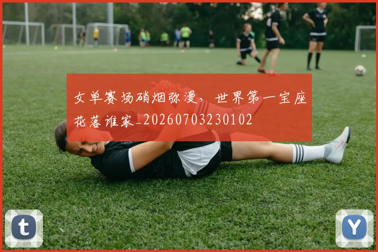 女单赛场硝烟弥漫,世界第一宝座花落谁家_20260703230102
