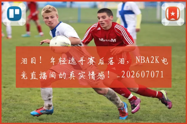 泪目!年轻选手赛后落泪,NBA2K电竞直播间的真实情感!_20260707154314