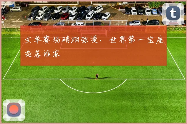 女单赛场硝烟弥漫,世界第一宝座花落谁家